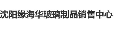 日本美女扣逼视频沈阳缘海华玻璃制品销售中心